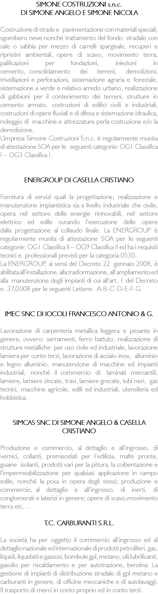 SIMONE COSTRUZIONI s.n.c. DI SIMONE ANGELO E SIMONE NICOLA Costruzione di strade e pavimentazione con materiali speciali, sgombero neve nonché trattamento del fondo stradale con sale o sabbia per mezzo di carrelli spargisale, recuperi e ripristini ambientali, opere di scavo, movimento terra, palificazioni per fondazioni, iniezioni in cemento, consolidamento dei terreni, demolizioni, trivellazioni e perforazioni, sistemazione agraria e forestale, sistemazione a verde e relativo arredo urbano, realizzazione di gabbioni per il contenimento dei terreni, strutture in cemento armato, costruzioni di edifici civili e industriali, costruzioni di opere fluviali e di difesa e sistemazione idraulica, noleggio di macchine e attrezzature perla costruzione e/o la demolizione. L’impresa Simone Costruzioni S.n.c. è regolarmente munita di attestazione SOA per le seguenti categorie: OG1 Classifica I – OG3 Classifica I. ENERGROUP DI CASELLA CRISTIANO Fornitura di servizi quali la progettazione, realizzazione e manutenzione impiantistica sia a livello industriale che civile, opera nel settore delle energie rinnovabili, nel settore elettrico ed edile curando l’esecuzione delle opere dalla progettazione al collaudo finale. La ENERGROUP è regolarmente munita di attestazione SOA per le seguenti categorie: OG1 Classifica Il – OG9 Classifica II ed ha i requisiti tecnici e professionali previsti per la categoria 0530. La ENERGROUP, ai sensi del Decreto 22 gennaio 2008, è abilitata all’installazione, alla trasformazione, all’ampliamento ed alla manutenzione degli impianti di cui all’art. 1 del Decreto n. 37/2008 per le seguenti Lettere: A-B-C-D-E-F-G. IMEC SNC DI IOCOLI FRANCESCO ANTONIO & G. Lavorazione di carpenteria metallica leggera e pesante in genere, ovvero: serramenti, ferro battuto, realizzazione di strutture metalliche per uso civile ed industriale, lavorazione lamiera per conto terzi, lavorazione di acciaio inox, alluminio e legno alluminio, manutenzione di macchine ed impianti industriali, nonché il commercio di: laminati mercantili, lamiere, lamiere zincate, travi, lamiere grecate, tubi neri, gas tecnici, macchine agricole, edili ed industriali, utensileria ed hobbistica. SIMCAS SNC DI SIMONE ANGELO & CASELLA CRISTIANO Produzione e commercio, al dettaglio e all’ingrosso, di vernici, collanti, premiscelati per l’edilizia, malte pronte, guaine isolanti, prodotti vari per la pittura, la coibentazione e l’impermeabilizzazione per qualsiasi applicazione in campo edile, nonché la posa in opera degli stessi; produzione e commercio, al dettaglio e all’ingrosso, di inerti, di conglomerati e laterizi in genere; opere di scavo,movimento terra etc… T.C. CARBURANTI S.R.L. La società ha per oggetto il commercio all’ingrosso ed al dettaglio nazionale ed internazionale di prodotti petroliferi, gas, liquidi, liquefatti e gassosi, bombole gpl, metano, olii lubrificanti, gasolio per riscaldamento e per autotrazione, benzina; La gestione di impianti di distribuzione stradale di gpl metano e carburanti in genere, di officine meccaniche e di autolavaggi. Il trasporto di merci in conto proprio ed in conto terzi.