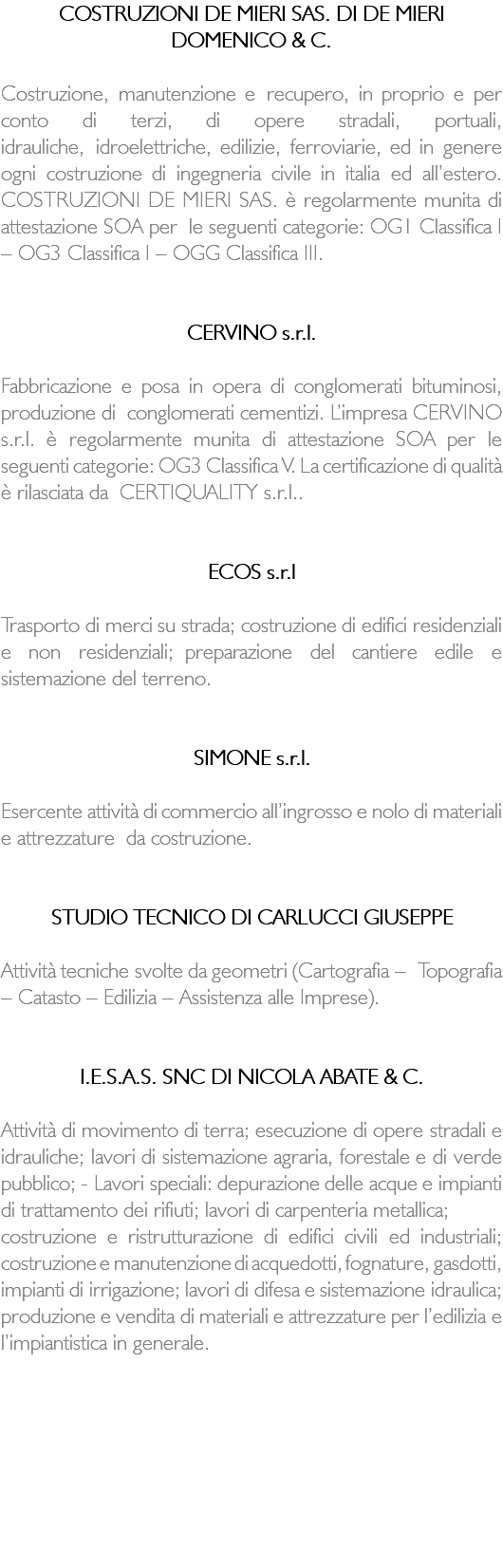 COSTRUZIONI DE MIERI SAS. DI DE MIERI DOMENICO & C. Costruzione, manutenzione e recupero, in proprio e per conto di terzi, di opere stradali, portuali, idrauliche, idroelettriche, edilizie, ferroviarie, ed in genere ogni costruzione di ingegneria civile in italia ed all’estero. COSTRUZIONI DE MIERI SAS. è regolarmente munita di attestazione SOA per le seguenti categorie: OG1 Classifica I – OG3 Classifica I – OGG Classifica III. CERVINO s.r.l. Fabbricazione e posa in opera di conglomerati bituminosi, produzione di conglomerati cementizi. L’impresa CERVINO s.r.l. è regolarmente munita di attestazione SOA per le seguenti categorie: OG3 Classifica V. La certificazione di qualità è rilasciata da CERTIQUALITY s.r.l.. ECOS s.r.l Trasporto di merci su strada; costruzione di edifici residenziali e non residenziali; preparazione del cantiere edile e sistemazione del terreno. SIMONE s.r.l. Esercente attività di commercio all’ingrosso e nolo di materiali e attrezzature da costruzione. STUDIO TECNICO DI CARLUCCI GIUSEPPE Attività tecniche svolte da geometri (Cartografia – Topografia – Catasto – Edilizia – Assistenza alle Imprese). I.E.S.A.S. SNC DI NICOLA ABATE & C. Attività di movimento di terra; esecuzione di opere stradali e idrauliche; lavori di sistemazione agraria, forestale e di verde pubblico; - Lavori speciali: depurazione delle acque e impianti di trattamento dei rifiuti; lavori di carpenteria metallica; costruzione e ristrutturazione di edifici civili ed industriali; costruzione e manutenzione di acquedotti, fognature, gasdotti, impianti di irrigazione; lavori di difesa e sistemazione idraulica; produzione e vendita di materiali e attrezzature per l’edilizia e l’impiantistica in generale. 