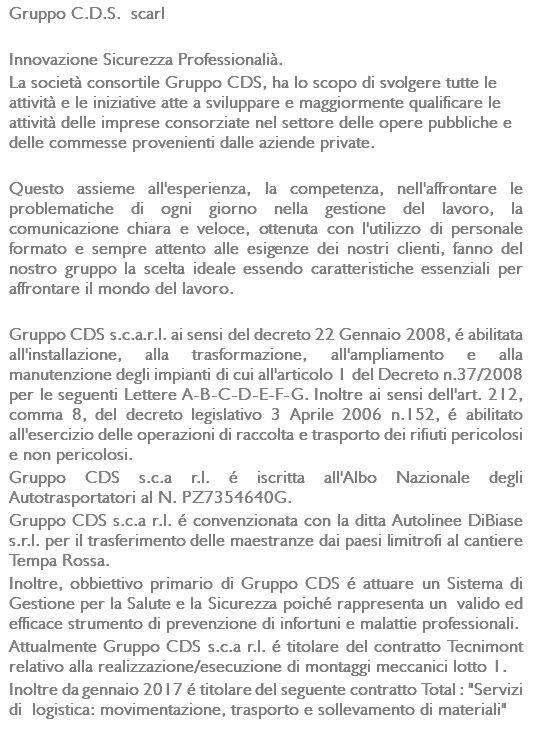 Gruppo C.D.S. scarl Innovazione Sicurezza Professionalià. La società consortile Gruppo CDS, ha lo scopo di svolgere tutte le attività e le iniziative atte a sviluppare e maggiormente qualificare le attività delle imprese consorziate nel settore delle opere pubbliche e delle commesse provenienti dalle aziende private. Questo assieme all'esperienza, la competenza, nell'affrontare le problematiche di ogni giorno nella gestione del lavoro, la comunicazione chiara e veloce, ottenuta con l'utilizzo di personale formato e sempre attento alle esigenze dei nostri clienti, fanno del nostro gruppo la scelta ideale essendo caratteristiche essenziali per affrontare il mondo del lavoro. Gruppo CDS s.c.a.r.l. ai sensi del decreto 22 Gennaio 2008, é abilitata all'installazione, alla trasformazione, all'ampliamento e alla manutenzione degli impianti di cui all'articolo 1 del Decreto n.37/2008 per le seguenti Lettere A-B-C-D-E-F-G. Inoltre ai sensi dell'art. 212, comma 8, del decreto legislativo 3 Aprile 2006 n.152, é abilitato all'esercizio delle operazioni di raccolta e trasporto dei rifiuti pericolosi e non pericolosi. Gruppo CDS s.c.a r.l. é iscritta all'Albo Nazionale degli Autotrasportatori al N. PZ7354640G. Gruppo CDS s.c.a r.l. é convenzionata con la ditta Autolinee DiBiase s.r.l. per il trasferimento delle maestranze dai paesi limitrofi al cantiere Tempa Rossa. Inoltre, obbiettivo primario di Gruppo CDS é attuare un Sistema di Gestione per la Salute e la Sicurezza poiché rappresenta un valido ed efficace strumento di prevenzione di infortuni e malattie professionali. Attualmente Gruppo CDS s.c.a r.l. é titolare del contratto Tecnimont relativo alla realizzazione/esecuzione di montaggi meccanici lotto 1. Inoltre da gennaio 2017 é titolare del seguente contratto Total : "Servizi di logistica: movimentazione, trasporto e sollevamento di materiali" 
