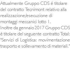 Attualmente Gruppo CDS é titolare del contratto Tecnimont relativo alla realizzazione/esecuzione di montaggi meccanici lotto 1. Inoltre da gennaio 2017 Gruppo CDS é titolare del seguente contratto Total: "Servizi di Logistica: movimentazione trasporto e sollevamento di materiali."