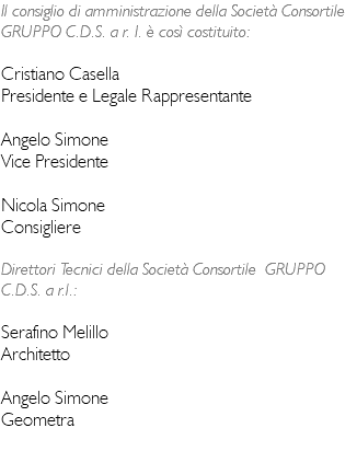 Il consiglio di amministrazione della Società Consortile GRUPPO C.D.S. a r. I. è così costituito: Cristiano Casella Presidente e Legale Rappresentante Angelo Simone Vice Presidente Nicola Simone Consigliere Direttori Tecnici della Società Consortile GRUPPO C.D.S. a r.l.: Serafino Melillo Architetto Angelo Simone Geometra 