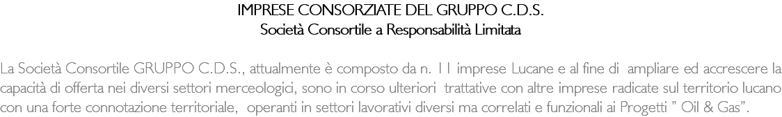 IMPRESE CONSORZIATE DEL GRUPPO C.D.S. Società Consortile a Responsabilità Limitata La Società Consortile GRUPPO C.D.S., attualmente è composto da n. 11 imprese Lucane e al fine di ampliare ed accrescere la capacità di offerta nei diversi settori merceologici, sono in corso ulteriori trattative con altre imprese radicate sul territorio lucano con una forte connotazione territoriale, operanti in settori lavorativi diversi ma correlati e funzionali ai Progetti ” Oil & Gas”. 